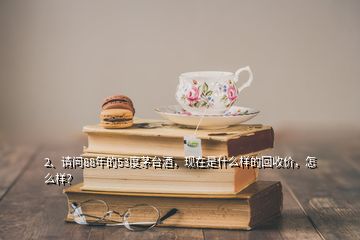 2、請問88年的53度茅臺酒，現(xiàn)在是什么樣的回收價，怎么樣？