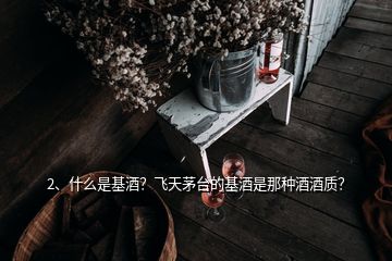 2、什么是基酒？飛天茅臺(tái)的基酒是那種酒酒質(zhì)？