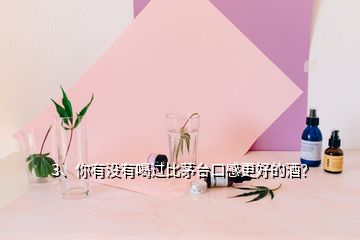 3、你有沒(méi)有喝過(guò)比茅臺(tái)口感更好的酒？