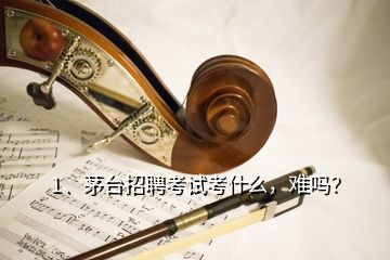 1、茅臺招聘考試考什么，難嗎？