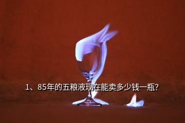 1、85年的五糧液現(xiàn)在能賣多少錢一瓶？