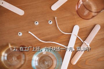 2、在工廠上班，六千塊錢一個(gè)月，算高嗎？