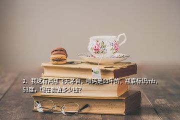 2、我這有兩瓶飛天茅臺，噴碼是03年的，瓶底標(biāo)識mb,53度，現(xiàn)在能值多少錢？