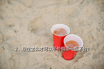 2、現(xiàn)在怎么才可以平價(jià)購(gòu)買一瓶茅臺(tái)？