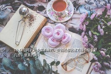 1、現(xiàn)在網(wǎng)上好多賣(mài)茅臺(tái)的，價(jià)錢(qián)還都比官方報(bào)價(jià)低個(gè)好幾百，是真的嗎？