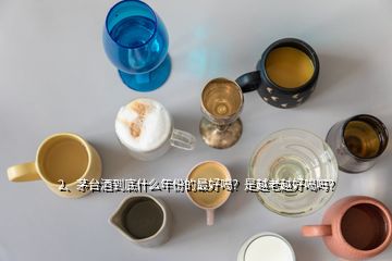 2、茅臺酒到底什么年份的最好喝？是越老越好喝嗎？