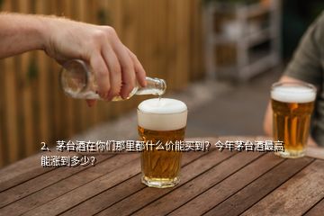 2、茅臺酒在你們那里都什么價能買到？今年茅臺酒最高能漲到多少？