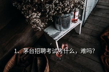 1、茅臺招聘考試考什么，難嗎？