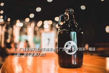 2、廣播里每天播放五糧液酒廠廣告一千多塊錢買一箱送三箱，是不是騙人的？