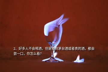 2、好多人不會喝酒，但是看到茅臺酒或者貴的酒，都會嘗一口，你怎么看？