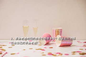 2、茅臺老酒市場的參考價格是多少？應(yīng)該如何選擇適合自己的茅臺老酒？