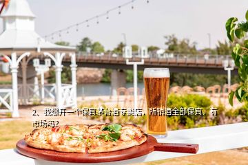 2、我想開一個保真茅臺酒專賣店，所銷酒全部保真，有市場嗎？