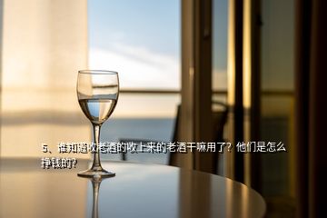 5、誰知道收老酒的收上來的老酒干嘛用了？他們是怎么掙錢的？