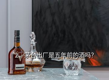 2、茅臺(tái)出廠是五年前的酒嗎？