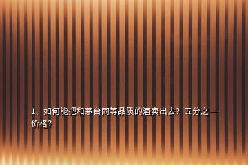 1、如何能把和茅臺同等品質(zhì)的酒賣出去？五分之一價(jià)格？