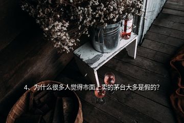 4、為什么很多人覺得市面上賣的茅臺大多是假的？