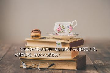 2、飛天茅臺如果賣100元一瓶，前提不許請客喝送人喝，必須自己喝，有多少人愿意買？