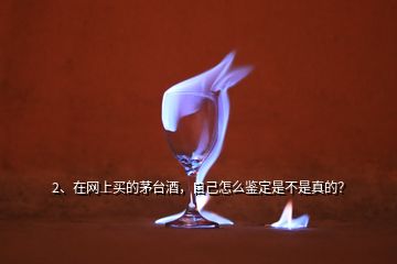 2、在網上買的茅臺酒，自己怎么鑒定是不是真的？