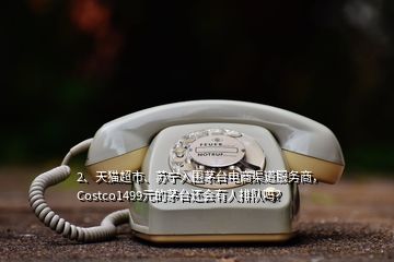 2、天貓超市、蘇寧入圍茅臺電商渠道服務(wù)商，Costco1499元的茅臺還會有人排隊嗎？