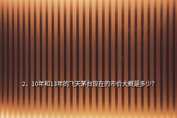 2、10年和13年的飛天茅臺現(xiàn)在的市價大概是多少？