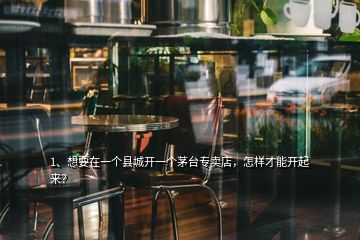 1、想要在一個(gè)縣城開(kāi)一個(gè)茅臺(tái)專賣店，怎樣才能開(kāi)起來(lái)？