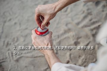 2、我看見(jiàn)茅臺(tái)有兩萬(wàn)的酒，還有更貴的嗎？最貴的是多少錢(qián)？