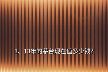 3、13年的茅臺(tái)現(xiàn)在值多少錢？