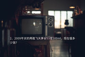 2、2009年買的兩瓶飛天茅臺(tái)53度500ml，現(xiàn)在值多少錢？