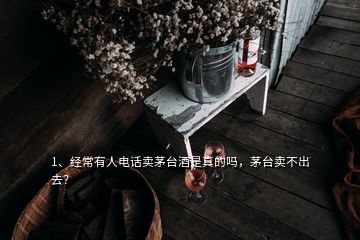 1、經常有人電話賣茅臺酒是真的嗎，茅臺賣不出去？