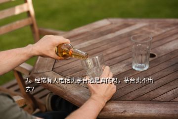 2、經(jīng)常有人電話賣茅臺酒是真的嗎，茅臺賣不出去？