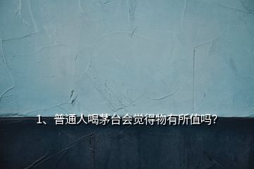 1、普通人喝茅臺(tái)會(huì)覺(jué)得物有所值嗎？