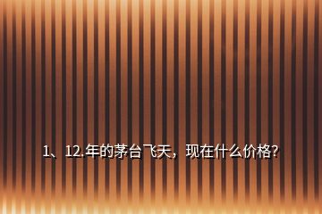 1、12.年的茅臺飛天，現(xiàn)在什么價格？