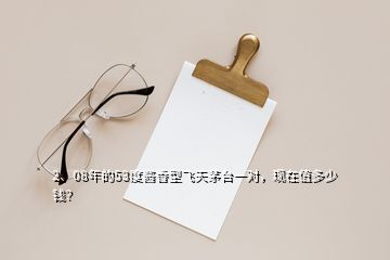 2、08年的53度醬香型飛天茅臺一對，現(xiàn)在值多少錢？