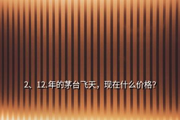 2、12.年的茅臺飛天，現(xiàn)在什么價格？