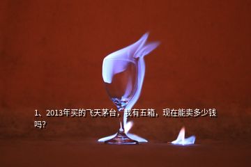 1、2013年買的飛天茅臺，我有五箱，現(xiàn)在能賣多少錢嗎？