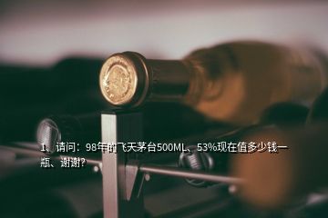 1、請問：98年的飛天茅臺500ML、53%現(xiàn)在值多少錢一瓶、謝謝？