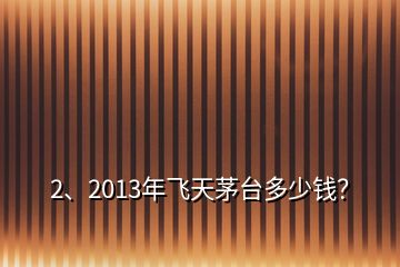 2、2013年飛天茅臺(tái)多少錢？