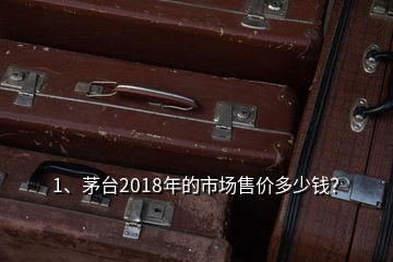 1、茅臺2018年的市場售價多少錢？