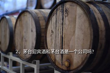 2、茅臺迎賓酒和茅臺酒是一個公司嗎？