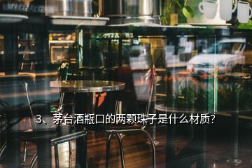 3、茅臺酒瓶口的兩顆珠子是什么材質(zhì)？