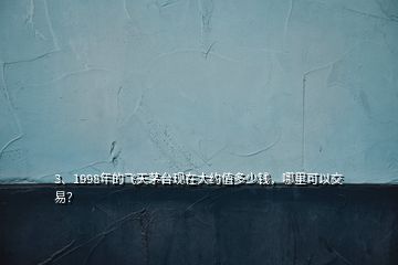 3、1998年的飛天茅臺現(xiàn)在大約值多少錢，哪里可以交易？