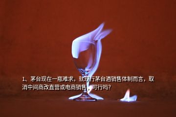 1、茅臺現(xiàn)在一瓶難求，就現(xiàn)行茅臺酒銷售體制而言，取消中間商改直營或電商銷售，可行嗎？