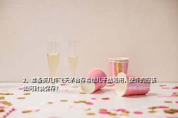 2、準備買幾件飛天茅臺存著給兒子結(jié)婚用，整件的應(yīng)該如何封裝保存？