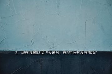 2、現(xiàn)在收藏53度飛天茅臺，在5年后有沒有市場？