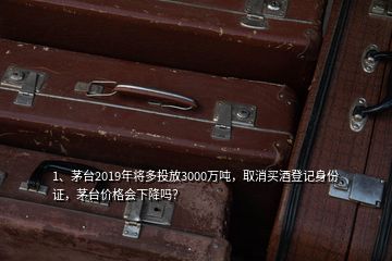 1、茅臺2019年將多投放3000萬噸，取消買酒登記身份證，茅臺價格會下降嗎？