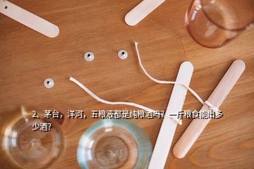 2、茅臺，洋河，五糧液都是純糧酒嗎？一斤糧食能出多少酒？