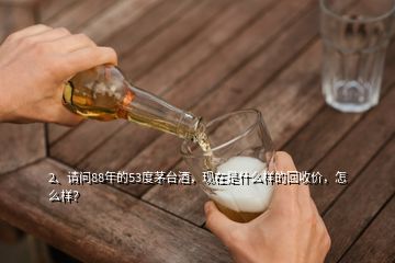 2、請問88年的53度茅臺酒，現(xiàn)在是什么樣的回收價，怎么樣？