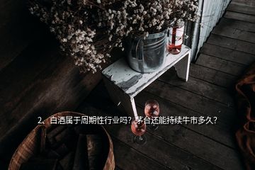 2、白酒屬于周期性行業(yè)嗎？茅臺還能持續(xù)牛市多久？