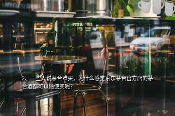 2、一些人說茅臺難買，為什么感覺京東茅臺官方店的茅臺酒都可以隨便買呢？