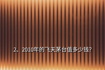 2、2010年的飛天茅臺(tái)值多少錢？